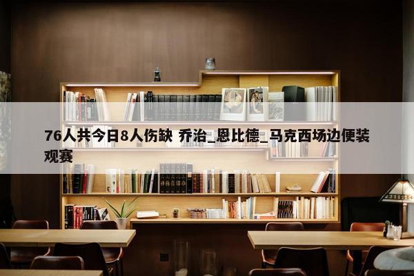 76人共今日8人伤缺 乔治_恩比德_马克西场边便装观赛