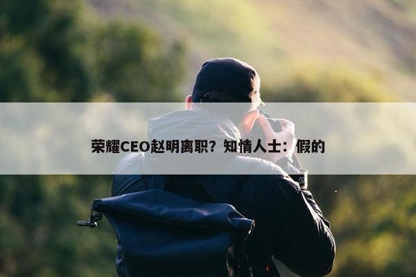 荣耀CEO赵明离职？知情人士：假的