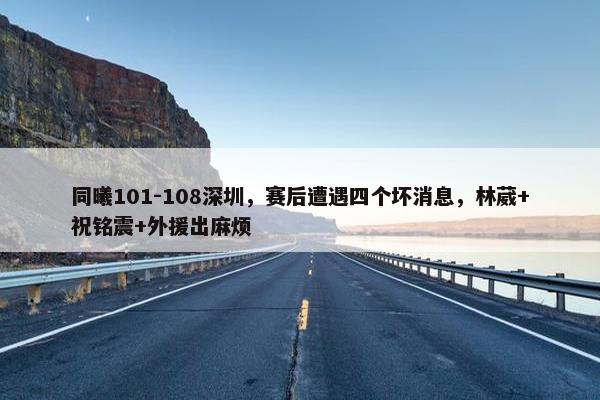 同曦101-108深圳，赛后遭遇四个坏消息，林葳+祝铭震+外援出麻烦