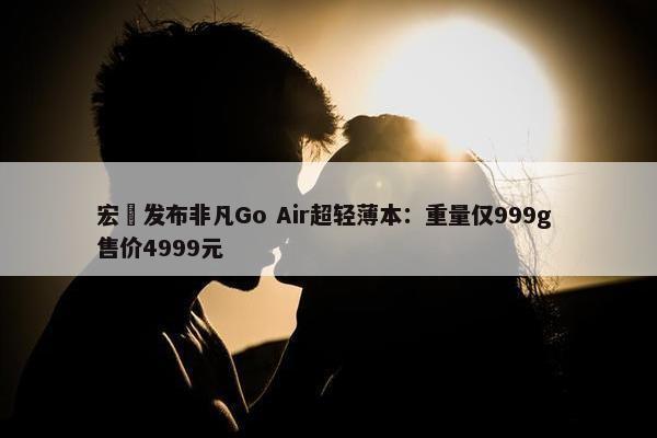 宏碁发布非凡Go Air超轻薄本：重量仅999g 售价4999元