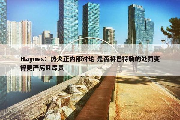 Haynes：热火正内部讨论 是否将巴特勒的处罚变得更严厉且昂贵