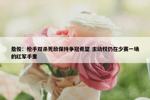 詹俊：枪手双杀死敌保持争冠希望 主动权仍在少赛一场的红军手里