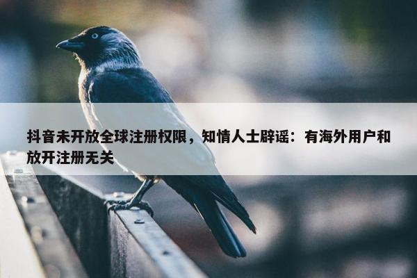 抖音未开放全球注册权限，知情人士辟谣：有海外用户和放开注册无关