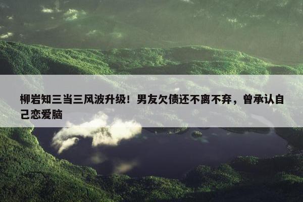 柳岩知三当三风波升级！男友欠债还不离不弃，曾承认自己恋爱脑