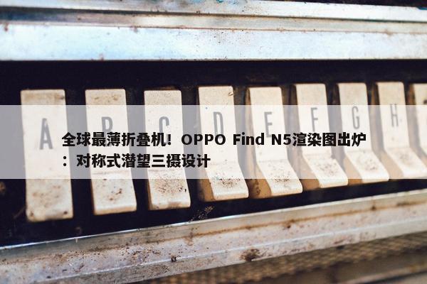 全球最薄折叠机！OPPO Find N5渲染图出炉：对称式潜望三摄设计