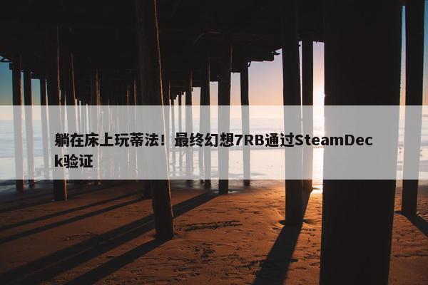 躺在床上玩蒂法！最终幻想7RB通过SteamDeck验证