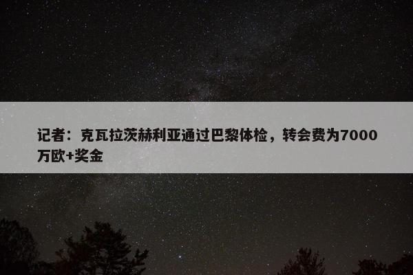 记者：克瓦拉茨赫利亚通过巴黎体检，转会费为7000万欧+奖金