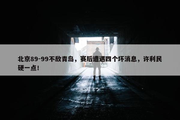 北京89-99不敌青岛，赛后遭遇四个坏消息，许利民硬一点！