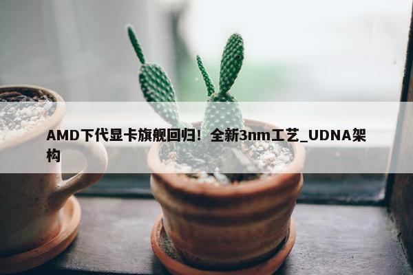 AMD下代显卡旗舰回归！全新3nm工艺_UDNA架构