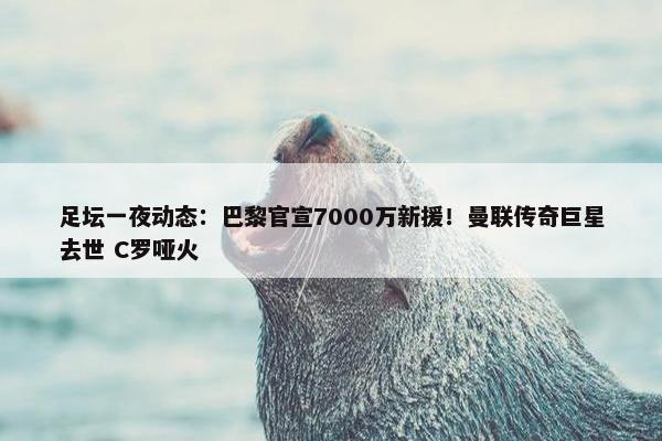 足坛一夜动态：巴黎官宣7000万新援！曼联传奇巨星去世 C罗哑火