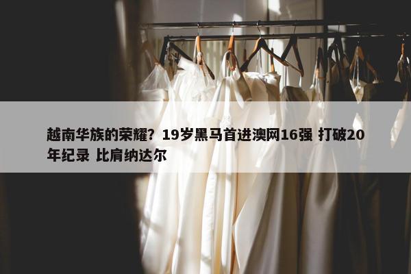 越南华族的荣耀？19岁黑马首进澳网16强 打破20年纪录 比肩纳达尔