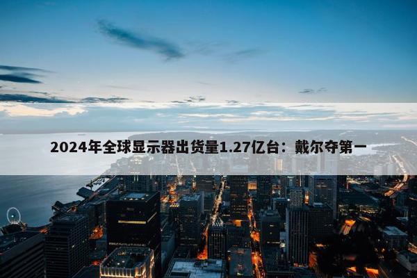 2024年全球显示器出货量1.27亿台：戴尔夺第一