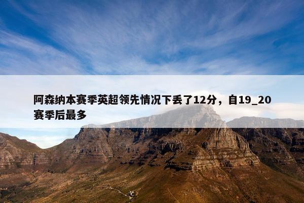 阿森纳本赛季英超领先情况下丢了12分，自19_20赛季后最多