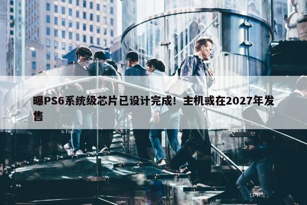 曝PS6系统级芯片已设计完成！主机或在2027年发售