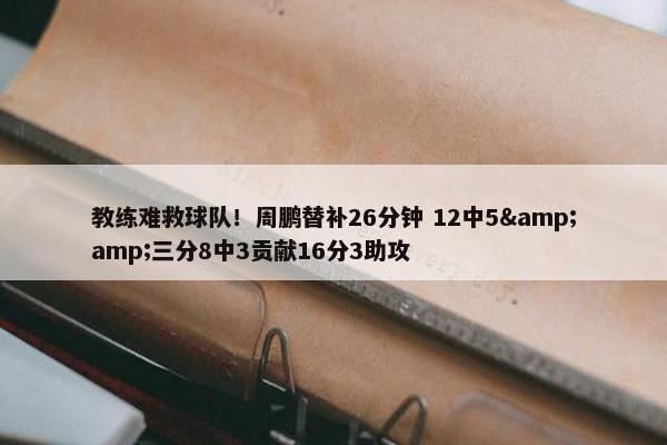 教练难救球队！周鹏替补26分钟 12中5&amp;三分8中3贡献16分3助攻