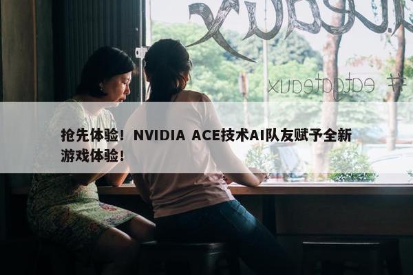 抢先体验！NVIDIA ACE技术AI队友赋予全新游戏体验！