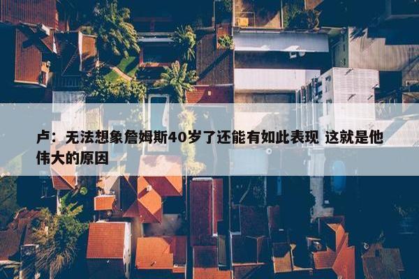 卢：无法想象詹姆斯40岁了还能有如此表现 这就是他伟大的原因