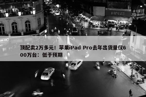 顶配卖2万多元！苹果iPad Pro去年出货量仅600万台：低于预期