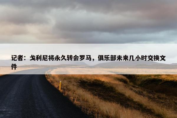 记者：戈利尼将永久转会罗马，俱乐部未来几小时交换文件