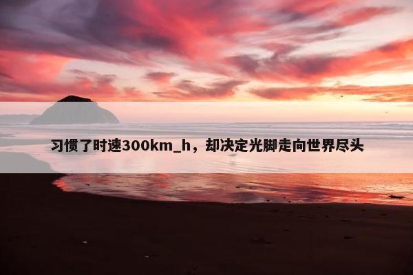 习惯了时速300km_h，却决定光脚走向世界尽头