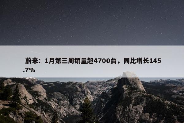  蔚来：1月第三周销量超4700台，同比增长145.7%