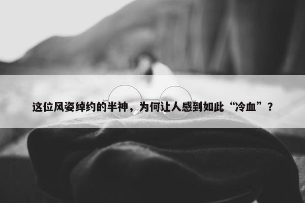 这位风姿绰约的半神，为何让人感到如此“冷血”？