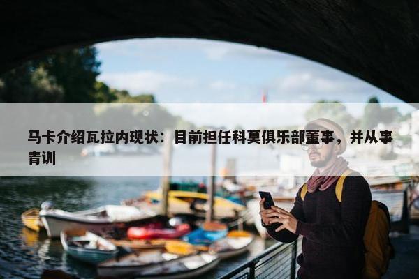 马卡介绍瓦拉内现状：目前担任科莫俱乐部董事，并从事青训