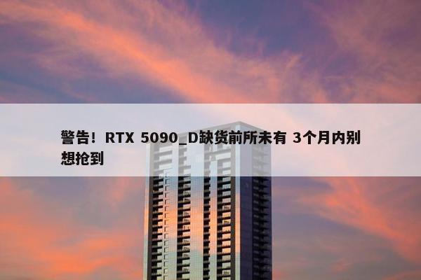 警告！RTX 5090_D缺货前所未有 3个月内别想抢到