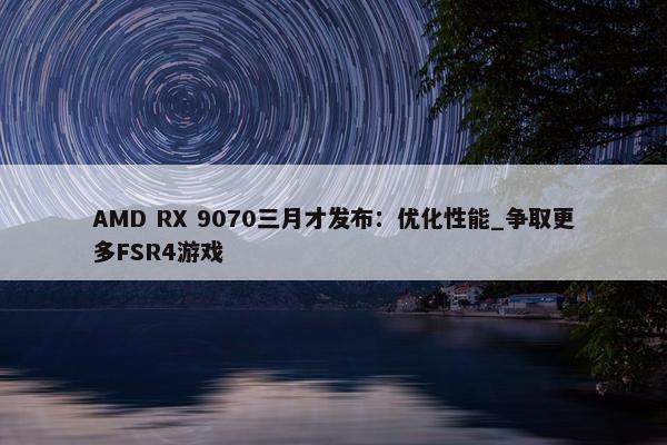 AMD RX 9070三月才发布：优化性能_争取更多FSR4游戏