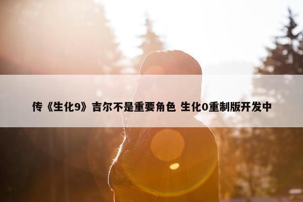 传《生化9》吉尔不是重要角色 生化0重制版开发中