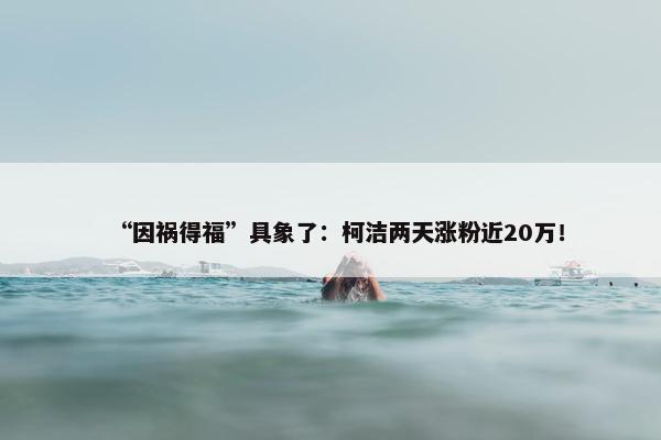 “因祸得福”具象了：柯洁两天涨粉近20万！