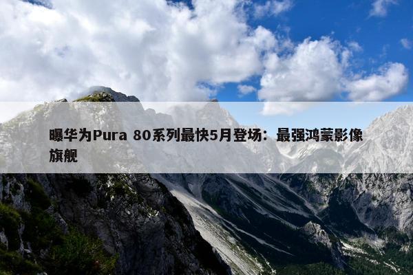 曝华为Pura 80系列最快5月登场：最强鸿蒙影像旗舰