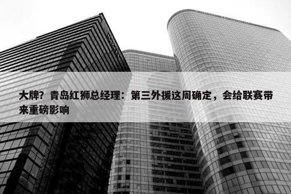 大牌？青岛红狮总经理：第三外援这周确定，会给联赛带来重磅影响