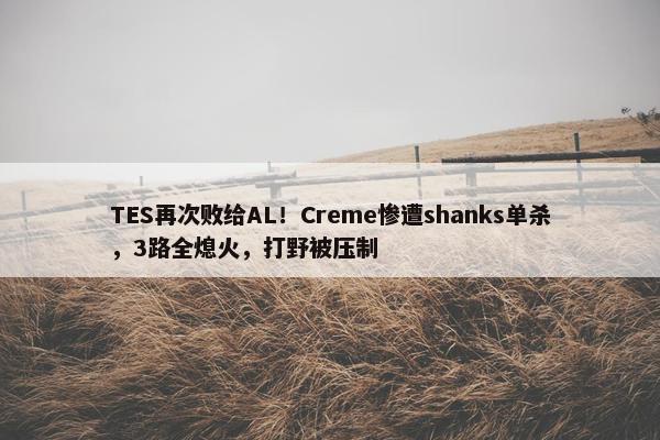 TES再次败给AL！Creme惨遭shanks单杀，3路全熄火，打野被压制