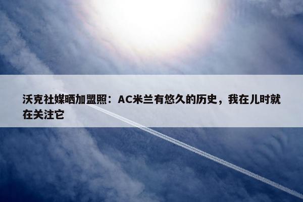 沃克社媒晒加盟照：AC米兰有悠久的历史，我在儿时就在关注它