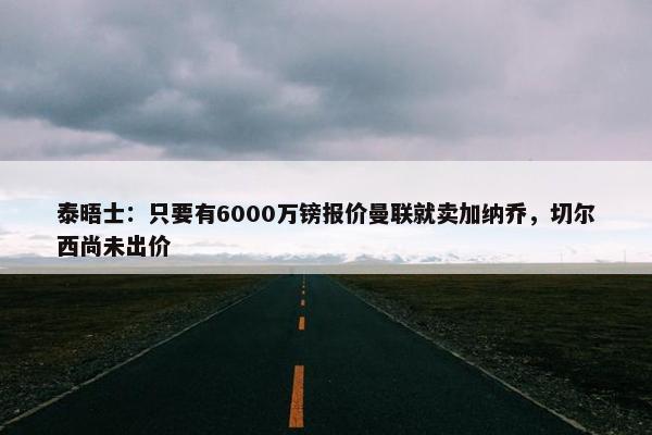 泰晤士：只要有6000万镑报价曼联就卖加纳乔，切尔西尚未出价