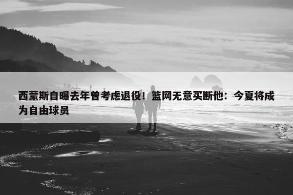 西蒙斯自曝去年曾考虑退役！篮网无意买断他：今夏将成为自由球员