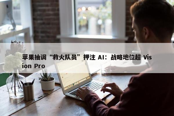 苹果抽调“救火队员”押注 AI：战略地位超 Vision Pro