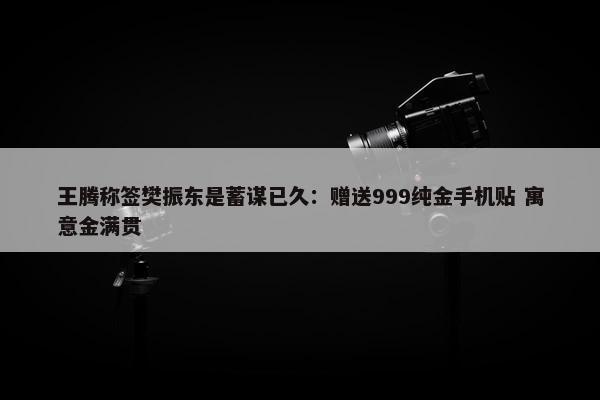 王腾称签樊振东是蓄谋已久：赠送999纯金手机贴 寓意金满贯