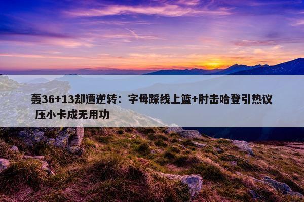 轰36+13却遭逆转：字母踩线上篮+肘击哈登引热议 压小卡成无用功