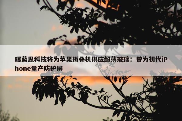 曝蓝思科技将为苹果折叠机供应超薄玻璃：曾为初代iPhone量产防护屏