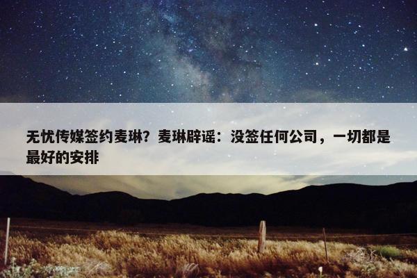 无忧传媒签约麦琳？麦琳辟谣：没签任何公司，一切都是最好的安排