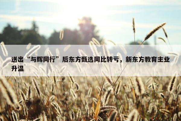 送出“与辉同行”后东方甄选同比转亏，新东方教育主业升温