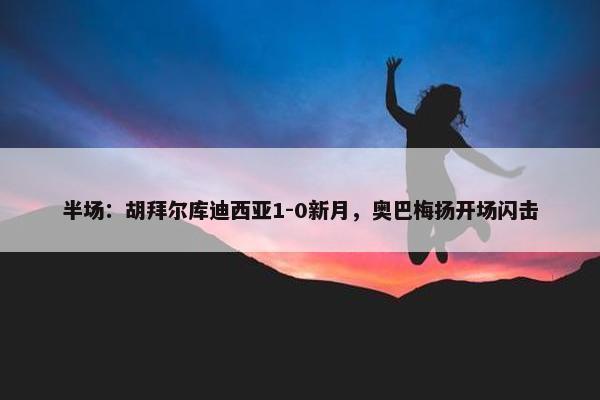 半场：胡拜尔库迪西亚1-0新月，奥巴梅扬开场闪击