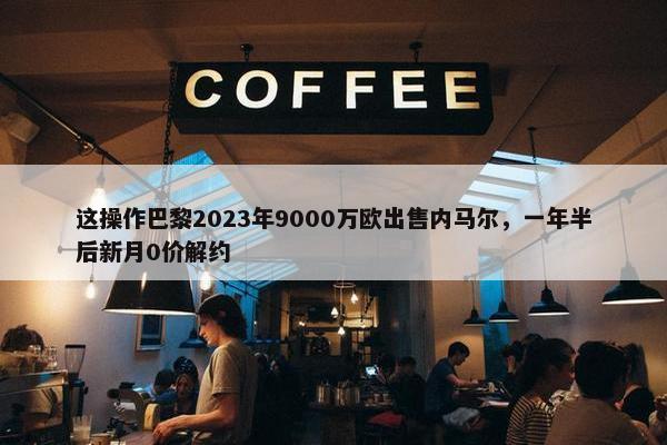 这操作巴黎2023年9000万欧出售内马尔，一年半后新月0价解约