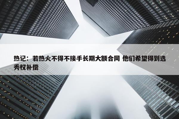 热记：若热火不得不接手长期大额合同 他们希望得到选秀权补偿