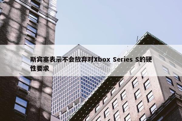 斯宾塞表示不会放弃对Xbox Series S的硬性要求