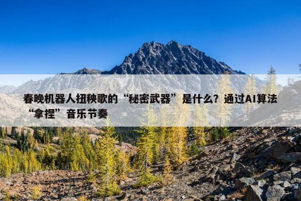 春晚机器人扭秧歌的“秘密武器”是什么？通过AI算法“拿捏”音乐节奏