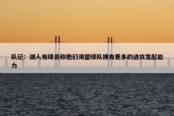 队记：湖人有球员称他们渴望球队拥有更多的进攻发起能力