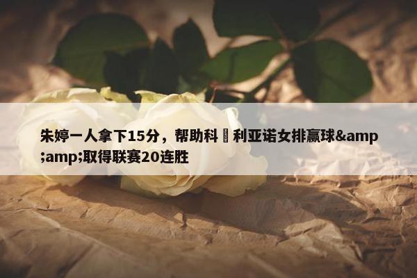 朱婷一人拿下15分，帮助科內利亚诺女排赢球&amp;取得联赛20连胜